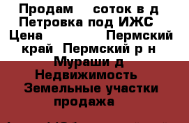  Продам 12 соток в д. Петровка под ИЖС › Цена ­ 550 000 - Пермский край, Пермский р-н, Мураши д. Недвижимость » Земельные участки продажа   